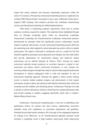 respect that creates authentic and necessary relationship experiences within the
school. For instances, Principal has instructional leadership practices in application by
working PIBG (Parent-Teacher Association’s) into a more collaborative body and re-
organize PIBG meetings with conducive activities like workshops, brainstorming
sessions and shared project planning for shifted implementations.
Third theme is maintaining academic expectations which refer to ascends
academic excellency acquired by students. This important theme highlighted through
three (3) Principal Leadership Styles which are Instructional Leadership,
Transactional Leadership and Transformational Leadership. Instructional practices
demonstrated by principal which has significantly positive relationships towards
student’s academic achievement. As such, instructional leadership practices (ILP) and
the monitoring tools which applied by school principals has positive effect on student
achievement. The impact is delivered in mechanisms such as a model for ILP that
should be applied by principals and incorporated such strategies into their daily habits
that provide opportunities for instructional changes and improved student
achievement can be attained (Sanchez & Watson, 2021). Principal has applied
instructional leadership through emphasizes on curriculum alignment is aligned to meet
requirements and enhance student’s professional development. As such, strategies like
monitoring student progress through data analysis and providing targeted professional
development to enhance pedagogical skills is valid and important. In term of
Instructional leadership approach, Principal has applied a robust system tracking
system to monitor student academic progress and achievements in their regular
assessments, progress reports and setting up individualized education plans which and
constantly provide feedback and informing parents. Furthermore, Principal also help
to decide on school-wide literacy initiatives which based on student performance data
and provide coaching to students struggling specifically which refer to student’s
Bahasa Melayu literacy rates.
Furthermore, Transactional Leadership plays a vital role in establishing clear
performance metrics for teachers like short courses, implementing assessment
schedules along with compliances in curriculum requirements and guidelines.
Principal has provided teacher training to fill in the gap of new pedagogical approach
for strategy to be effectively. As for Transformational approach, principal would
articulate a compelling vision of high academic achievement whilst empowering
13
 