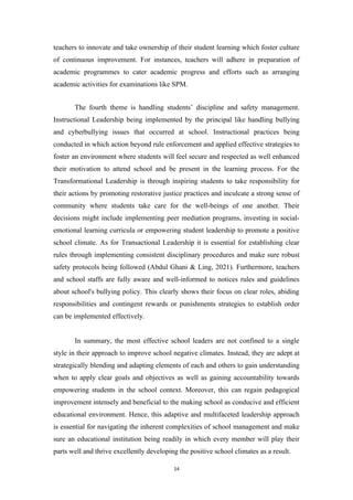 teachers to innovate and take ownership of their student learning which foster culture
of continuous improvement. For instances, teachers will adhere in preparation of
academic programmes to cater academic progress and efforts such as arranging
academic activities for examinations like SPM.
The fourth theme is handling students’ discipline and safety management.
Instructional Leadership being implemented by the principal like handling bullying
and cyberbullying issues that occurred at school. Instructional practices being
conducted in which action beyond rule enforcement and applied effective strategies to
foster an environment where students will feel secure and respected as well enhanced
their motivation to attend school and be present in the learning process. For the
Transformational Leadership is through inspiring students to take responsibility for
their actions by promoting restorative justice practices and inculcate a strong sense of
community where students take care for the well-beings of one another. Their
decisions might include implementing peer mediation programs, investing in social-
emotional learning curricula or empowering student leadership to promote a positive
school climate. As for Transactional Leadership it is essential for establishing clear
rules through implementing consistent disciplinary procedures and make sure robust
safety protocols being followed (Abdul Ghani & Ling, 2021). Furthermore, teachers
and school staffs are fully aware and well-informed to notices rules and guidelines
about school's bullying policy. This clearly shows their focus on clear roles, abiding
responsibilities and contingent rewards or punishments strategies to establish order
can be implemented effectively.
In summary, the most effective school leaders are not confined to a single
style in their approach to improve school negative climates. Instead, they are adept at
strategically blending and adapting elements of each and others to gain understanding
when to apply clear goals and objectives as well as gaining accountability towards
empowering students in the school context. Moreover, this can regain pedagogical
improvement intensely and beneficial to the making school as conducive and efficient
educational environment. Hence, this adaptive and multifaceted leadership approach
is essential for navigating the inherent complexities of school management and make
sure an educational institution being readily in which every member will play their
parts well and thrive excellently developing the positive school climates as a result.
14
 