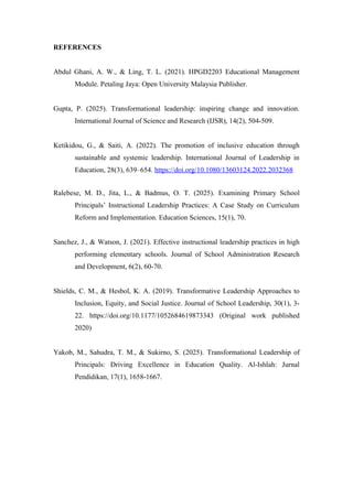 REFERENCES
Abdul Ghani, A. W., & Ling, T. L. (2021). HPGD2203 Educational Management
Module. Petaling Jaya: Open University Malaysia Publisher.
Gupta, P. (2025). Transformational leadership: inspiring change and innovation.
International Journal of Science and Research (IJSR), 14(2), 504-509.
Ketikidou, G., & Saiti, A. (2022). The promotion of inclusive education through
sustainable and systemic leadership. International Journal of Leadership in
Education, 28(3), 639–654. https://doi.org/10.1080/13603124.2022.2032368
Ralebese, M. D., Jita, L., & Badmus, O. T. (2025). Examining Primary School
Principals’ Instructional Leadership Practices: A Case Study on Curriculum
Reform and Implementation. Education Sciences, 15(1), 70.
Sanchez, J., & Watson, J. (2021). Effective instructional leadership practices in high
performing elementary schools. Journal of School Administration Research
and Development, 6(2), 60-70.
Shields, C. M., & Hesbol, K. A. (2019). Transformative Leadership Approaches to
Inclusion, Equity, and Social Justice. Journal of School Leadership, 30(1), 3-
22. https://doi.org/10.1177/1052684619873343 (Original work published
2020)
Yakob, M., Sahudra, T. M., & Sukirno, S. (2025). Transformational Leadership of
Principals: Driving Excellence in Education Quality. Al-Ishlah: Jurnal
Pendidikan, 17(1), 1658-1667.
 