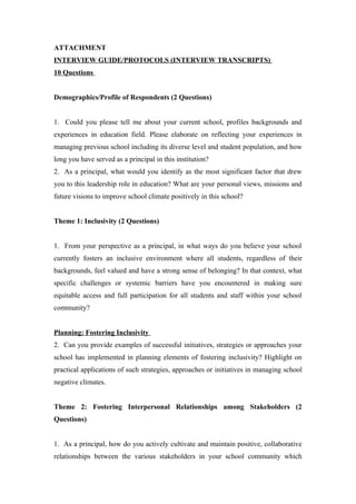 ATTACHMENT
INTERVIEW GUIDE/PROTOCOLS (INTERVIEW TRANSCRIPTS)
10 Questions
Demographics/Profile of Respondents (2 Questions)
1. Could you please tell me about your current school, profiles backgrounds and
experiences in education field. Please elaborate on reflecting your experiences in
managing previous school including its diverse level and student population, and how
long you have served as a principal in this institution?
2. As a principal, what would you identify as the most significant factor that drew
you to this leadership role in education? What are your personal views, missions and
future visions to improve school climate positively in this school?
Theme 1: Inclusivity (2 Questions)
1. From your perspective as a principal, in what ways do you believe your school
currently fosters an inclusive environment where all students, regardless of their
backgrounds, feel valued and have a strong sense of belonging? In that context, what
specific challenges or systemic barriers have you encountered in making sure
equitable access and full participation for all students and staff within your school
community?
Planning: Fostering Inclusivity
2. Can you provide examples of successful initiatives, strategies or approaches your
school has implemented in planning elements of fostering inclusivity? Highlight on
practical applications of such strategies, approaches or initiatives in managing school
negative climates.
Theme 2: Fostering Interpersonal Relationships among Stakeholders (2
Questions)
1. As a principal, how do you actively cultivate and maintain positive, collaborative
relationships between the various stakeholders in your school community which
 