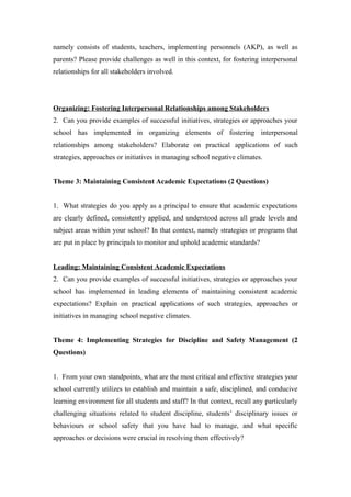 namely consists of students, teachers, implementing personnels (AKP), as well as
parents? Please provide challenges as well in this context, for fostering interpersonal
relationships for all stakeholders involved.
Organizing: Fostering Interpersonal Relationships among Stakeholders
2. Can you provide examples of successful initiatives, strategies or approaches your
school has implemented in organizing elements of fostering interpersonal
relationships among stakeholders? Elaborate on practical applications of such
strategies, approaches or initiatives in managing school negative climates.
Theme 3: Maintaining Consistent Academic Expectations (2 Questions)
1. What strategies do you apply as a principal to ensure that academic expectations
are clearly defined, consistently applied, and understood across all grade levels and
subject areas within your school? In that context, namely strategies or programs that
are put in place by principals to monitor and uphold academic standards?
Leading: Maintaining Consistent Academic Expectations
2. Can you provide examples of successful initiatives, strategies or approaches your
school has implemented in leading elements of maintaining consistent academic
expectations? Explain on practical applications of such strategies, approaches or
initiatives in managing school negative climates.
Theme 4: Implementing Strategies for Discipline and Safety Management (2
Questions)
1. From your own standpoints, what are the most critical and effective strategies your
school currently utilizes to establish and maintain a safe, disciplined, and conducive
learning environment for all students and staff? In that context, recall any particularly
challenging situations related to student discipline, students’ disciplinary issues or
behaviours or school safety that you have had to manage, and what specific
approaches or decisions were crucial in resolving them effectively?
 