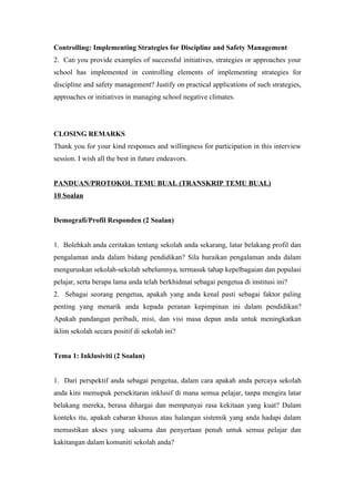 Controlling: Implementing Strategies for Discipline and Safety Management
2. Can you provide examples of successful initiatives, strategies or approaches your
school has implemented in controlling elements of implementing strategies for
discipline and safety management? Justify on practical applications of such strategies,
approaches or initiatives in managing school negative climates.
CLOSING REMARKS
Thank you for your kind responses and willingness for participation in this interview
session. I wish all the best in future endeavors.
PANDUAN/PROTOKOL TEMU BUAL (TRANSKRIP TEMU BUAL)
10 Soalan
Demografi/Profil Responden (2 Soalan)
1. Bolehkah anda ceritakan tentang sekolah anda sekarang, latar belakang profil dan
pengalaman anda dalam bidang pendidikan? Sila huraikan pengalaman anda dalam
menguruskan sekolah-sekolah sebelumnya, termasuk tahap kepelbagaian dan populasi
pelajar, serta berapa lama anda telah berkhidmat sebagai pengetua di institusi ini?
2. Sebagai seorang pengetua, apakah yang anda kenal pasti sebagai faktor paling
penting yang menarik anda kepada peranan kepimpinan ini dalam pendidikan?
Apakah pandangan peribadi, misi, dan visi masa depan anda untuk meningkatkan
iklim sekolah secara positif di sekolah ini?
Tema 1: Inklusiviti (2 Soalan)
1. Dari perspektif anda sebagai pengetua, dalam cara apakah anda percaya sekolah
anda kini memupuk persekitaran inklusif di mana semua pelajar, tanpa mengira latar
belakang mereka, berasa dihargai dan mempunyai rasa kekitaan yang kuat? Dalam
konteks itu, apakah cabaran khusus atau halangan sistemik yang anda hadapi dalam
memastikan akses yang saksama dan penyertaan penuh untuk semua pelajar dan
kakitangan dalam komuniti sekolah anda?
 