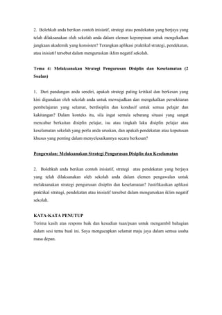 2. Bolehkah anda berikan contoh inisiatif, strategi atau pendekatan yang berjaya yang
telah dilaksanakan oleh sekolah anda dalam elemen kepimpinan untuk mengekalkan
jangkaan akademik yang konsisten? Terangkan aplikasi praktikal strategi, pendekatan,
atau inisiatif tersebut dalam menguruskan iklim negatif sekolah.
Tema 4: Melaksanakan Strategi Pengurusan Disiplin dan Keselamatan (2
Soalan)
1. Dari pandangan anda sendiri, apakah strategi paling kritikal dan berkesan yang
kini digunakan oleh sekolah anda untuk mewujudkan dan mengekalkan persekitaran
pembelajaran yang selamat, berdisiplin dan kondusif untuk semua pelajar dan
kakitangan? Dalam konteks itu, sila ingat semula sebarang situasi yang sangat
mencabar berkaitan disiplin pelajar, isu atau tingkah laku disiplin pelajar atau
keselamatan sekolah yang perlu anda uruskan, dan apakah pendekatan atau keputusan
khusus yang penting dalam menyelesaikannya secara berkesan?
Pengawalan: Melaksanakan Strategi Pengurusan Disiplin dan Keselamatan
2. Bolehkah anda berikan contoh inisiatif, strategi atau pendekatan yang berjaya
yang telah dilaksanakan oleh sekolah anda dalam elemen pengawalan untuk
melaksanakan strategi pengurusan disiplin dan keselamatan? Justifikasikan aplikasi
praktikal strategi, pendekatan atau inisiatif tersebut dalam menguruskan iklim negatif
sekolah.
KATA-KATA PENUTUP
Terima kasih atas respons baik dan kesudian tuan/puan untuk mengambil bahagian
dalam sesi temu bual ini. Saya mengucapkan selamat maju jaya dalam semua usaha
masa depan.
 