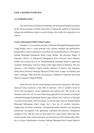 PART 1: REPORT INTERVIEW
1.0. INTRODUCTION
First and foremost, educational leadership and management qualities portrayed
by the school principals will play major parts in shaping the qualities of educational
settings and establishing conducive school climates. Key profile for respondents is as
follows:
(A) Key Information Profile (School Leader)
Principal A is an excellent principal at Sekolah Menengah Kebangsaan Kuala
Linggi Melaka. She is a great principal with visionary mindsets and qualifications
backgrounds as well as experiences even before she assumed position as a Principal in
Sekolah Menengah Kebangsaan Kuala Linggi Melaka. She possesses Master of
Education (M.Ed.) in Educational Management from Universiti Sains Malaysia
(USM). Her research focus is on Transformational Leadership Model in Improving
Academic Performance with Case Study within High School of Malaysia. She also
possesses a first bachelor’s degree namely, Bachelor of Science with Education
(Hons) from Universiti Teknologi Malaysia (UTM) which is major in Chemistry and
minor in Biology. Other than that, she possesses a Diploma in Education from Raja
Melewar Teachers College (MPRM).
Apart from that, she has vast professional and services experiences. She brings
broad and deep experience in the field of education, with an excellent record of
service that encompasses various leadership and teaching roles. She served in the
education sector for over 25 years before being appointed to the position of principal
at Sekolah Menengah Kebangsaan Kuala Linggi, Melaka. She is still new as Principal
in position from January 2025 till present, yet she has high vision on leading Sekolah
Menengah Kebangsaan Kuala Linggi into a new era of excellent education,
emphasizing curriculum innovation, strengthening student character and integrating
professional development with appropriate leadership and education management
strategies in line with the vision of achievement for a great school. Other than that,
notable records of her achievement prior are that from year 2019 till December 2024,
she is a Senior Administrative Assistant, Sekolah Menengah Sains Tuanku Munawir
1
 