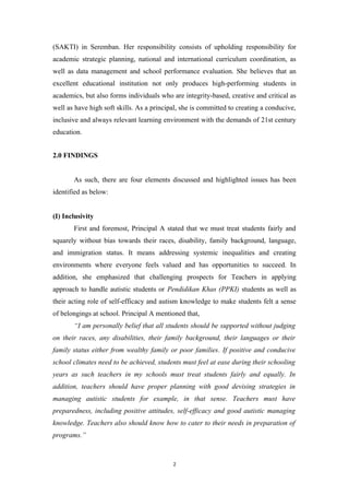 (SAKTI) in Seremban. Her responsibility consists of upholding responsibility for
academic strategic planning, national and international curriculum coordination, as
well as data management and school performance evaluation. She believes that an
excellent educational institution not only produces high-performing students in
academics, but also forms individuals who are integrity-based, creative and critical as
well as have high soft skills. As a principal, she is committed to creating a conducive,
inclusive and always relevant learning environment with the demands of 21st century
education.
2.0 FINDINGS
As such, there are four elements discussed and highlighted issues has been
identified as below:
(I) Inclusivity
First and foremost, Principal A stated that we must treat students fairly and
squarely without bias towards their races, disability, family background, language,
and immigration status. It means addressing systemic inequalities and creating
environments where everyone feels valued and has opportunities to succeed. In
addition, she emphasized that challenging prospects for Teachers in applying
approach to handle autistic students or Pendidikan Khas (PPKI) students as well as
their acting role of self-efficacy and autism knowledge to make students felt a sense
of belongings at school. Principal A mentioned that,
“I am personally belief that all students should be supported without judging
on their races, any disabilities, their family background, their languages or their
family status either from wealthy family or poor families. If positive and conducive
school climates need to be achieved, students must feel at ease during their schooling
years as such teachers in my schools must treat students fairly and equally. In
addition, teachers should have proper planning with good devising strategies in
managing autistic students for example, in that sense. Teachers must have
preparedness, including positive attitudes, self-efficacy and good autistic managing
knowledge. Teachers also should know how to cater to their needs in preparation of
programs.”
2
 