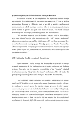 (II) Fostering Interpersonal Relationships among Stakeholders
In addition, Principal A also emphasized the organizing element through
strengthening the relationships with parents-teacher associations (PTA’s) as well as
communities. Principal A elaborates that to provide a positive reinforcement
communication in which making a conscious effort to communicate positive news
about students to parents, not just when there are issues. This builds stronger
relationships and encourages parental engagement. She mentioned that,
“We here have organized Meet the Teacher" Sessions, early in the academic
year, these informal sessions allow parents to meet their child's teachers, understand
classroom expectations, and establish initial rapport. We also have report card day,
school and community messaging app WhatsApp group, and Teacher-Parents Day.
The most important is conveying good communications with parents and regularly
makes efforts to give and get feedback with parents about their children grades and
conveniences at school.”
(III) Maintaining Consistent Academic Expectations
Apart from that, Leading strategy that develops by the principal to manage
academic expectations is by implementing performance monitoring and feedback
systems. This relies on the respective responsibility of the “Leading” principal
involves in overseeing future vision for student’s performance. This will enable the
principal to guide and adjust academic strategies. Principal A elaborated that,
“For achieving greater milestones of academic achievements for higher
numbers of SPM-achievers with good results, yeaaaa, for instances, teacher will have
to implement a robust system for tracking student progress in their regular
assessments, progress reports, individualized education plans and providing timely,
yet constructive feedback to students, parents and respective teachers. This includes
identifying students who need additional support, and we help them improve. Yes yes,
Leading strategy that we have executed is like we mapping for their professional
development in Academic Skills; like we provide professional development programs
3
 