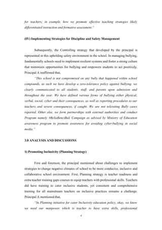 for teachers; in example, how we promote effective teaching strategies likely
differentiated instruction and formative assessment.”
(IV) Implementing Strategies for Discipline and Safety Management
Subsequently, the Controlling strategy that developed by the principal is
represented in this upholding safety environment in the school. In managing bullying,
fundamentally schools need to implement resilient systems and foster a strong culture
that minimizes opportunities for bullying and empowers students to act positively.
Principal A reaffirmed that,
“This school is not compromised on any bully that happened within school
compounds, as such we have develop a zero-tolerance policy against bullying. we
clearly communicated to all students, staff, and parents upon admission and
throughout the year. We have defined various forms of bullying either physical,
verbal, social, cyber and their consequences, as well as reporting procedures to our
teachers and severe consequences, if caught. We are not tolerating Bully cases
reported. Other else, we form partnerships with external authorities and conduct
Program namely #BeliaBenciBuli Campaign as advised by Ministry of Education
awareness program to promote awareness for avoiding cyber-bullying in social
media.”
3.0 ANALYSIS AND DISCUSSIONS
1) Promoting Inclusivity (Planning Strategy)
First and foremost, the principal mentioned about challenges to implement
strategies to change negative climates of school to be more conducive, inclusive and
collaborative school environment. First, Planning strategy is teacher readiness and
extra teacher training gaps courses to equip teachers with professional skills. Teachers
did have training to cater inclusive students, yet consistent and comprehensive
training for all mainstream teachers on inclusive practices remains a challenge.
Principal A mentioned that,
“In Planning initiative for cater Inclusivity education policy, okay, we know
we need our manpower which is teacher to have extra skills, professional
4
 