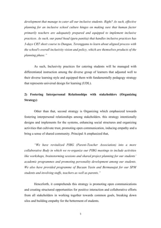 development that manage to cater all our inclusive students. Right? As such, effective
planning for an inclusive school culture hinges on making sure that human factor
primarily teachers are adequately prepared and equipped to implement inclusive
practices. As such, our panel head (guru panitia) that handles inclusive practices has
3-days CRT short course to Dungun, Terengganu to learn about aligned process with
the school's overall inclusivity vision and policy, which are themselves products of the
planning phase.”
As such, Inclusivity practices for catering students will be managed with
differentiated instruction among the diverse group of learners that adjusted well to
their diverse learning style and equipped them with fundamentally pedagogy strategy
that represents universal design for learning (UDL).
2) Fostering Interpersonal Relationships with stakeholders (Organizing
Strategy)
Other than that, second strategy is Organizing which emphasized towards
fostering interpersonal relationships among stakeholders. this strategy intentionally
designs and implements for the systems, enhancing social structures and organizing
activities that cultivate trust, promoting open communication, inducing empathy and a
bring a sense of shared community. Principal A emphasized that,
“We have revitalized PIBG (Parent-Teacher Association) into a more
collaborative Body in which we re-organize our PIBG meetings to include activities
like workshops, brainstorming sessions and shared project planning for our students’
academic programmes and promoting personality development among our students.
We also have provided programme of Bacaan Yasin and Bermunajat for our SPM
students and involving staffs, teachers as well as parents.”
Henceforth, it comprehends this strategy is promoting open communications
and creating structured opportunities for positive interaction and collaborative efforts
from all stakeholders in working together towards common goals, breaking down
silos and building empathy for the betterment of students.
5
 