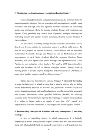 3) Maintaining consistent academic expectations (Leading Strategy)
Consistent academic results and expectations is among the important factor for
promoting positive climates. This can be realized with aims to inspire, provides guide
and make sure that high, clear and equitable academic standards are consistently
applied and continuous efforts for learning students. Hence, with continuous and
rigorous efforts, principals may create a sense of purpose, managing challenge and
motivating students and teachers towards achieving collective success. Principal A
elaborated that,
"In this school, as leading strategy to cater academic achievement, we use
data-driven decision-making for monitoring student’s academic achievement. We
need to track progress of students in several critical subjects such as Additional
Mathematics, Chemistry, Biology and Physics as well as Mathematics for their
improvements. As such, Senior Academic Head (for instances, Penolong Kanan
Akademik) will leads regular data review meetings with department heads (Ketua
Panitia) for each subject as well as teachers. They analyse SAPS data, internal test
results and attendance records to identify struggling students, identify trends of
marking grades in specific subjects during their mid-terms results or SPM trials, or
areas where teaching strategies might need improvements.”
Hence, based on the interview session, Principal A identified that leading
strategy that being used is school is using data to identify students who are falling
behind. Furthermore, based on the academic data, responsible academic leaders will
work with departments and individual teachers to set specific, measurable, achievable
plus relevant information’s within specified timeframe (SMART) for achieving
academic goals. For instances, to increase the percentage of students achieving Band
4 or higher in Bahasa Melayu by margin of more than 10%". Indeed, it is
responsibilities of school counterparts to fully improve the school negative climates.
4) Implementing strategies for discipline and safety management (Controlling
Strategy)
In term of controlling strategy in school management, it is basically
emphasized by means putting systems in place to make sure that rules are followed
along with it being fulfilled and met standards requirements as well as potential risks
6
 