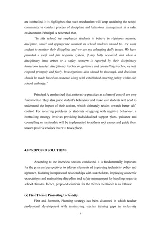 are controlled. It is highlighted that such mechanism will keep sustaining the school
community to conduct process of discipline and behaviour management in a safer
environment. Principal A reiterated that,
“In this school, we emphasize students to behave in righteous manner,
discipline, smart and appropriate conduct as school students should be. We want
student to monitor their discipline, and we are not tolerating Bully issues. We have
provided a swift and fair response system, if any bully occurred, and when a
disciplinary issue arises or a safety concern is reported by their disciplinary
homeroom teacher, disciplinary teacher or guidance and counselling teacher, we will
respond promptly and fairly. Investigations also should be thorough, and decisions
should be made based on evidence along with established enacting policy within our
school authority.”
Principal A emphasized that, restorative practices as a form of control are very
fundamental. They also guide student’s behaviour and make sure students will need to
understand the impact of their actions, which ultimately results towards better self-
control. For recurring problems or students struggling with negative behaviour, a
controlling strategy involves providing individualized support plans, guidance and
counselling or mentorship will be implemented to address root causes and guide them
toward positive choices that will takes place.
4.0 PROPOSED SOLUTIONS
According to the interview session conducted, it is fundamentally important
for the principal perspectives to address elements of improving inclusivity policy and
approach, fostering interpersonal relationships with stakeholders, improving academic
expectations and maintaining discipline and safety management for handling negative
school climates. Hence, proposed solutions for the themes mentioned is as follows:
(a) First Theme: Promoting Inclusivity
First and foremost, Planning strategy has been discussed in which teacher
professional development with minimizing teacher training gaps in inclusivity
7
 