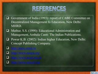  Government of India (1993): report of CABE Committee on
Decentralized Management fo Education, New Delhi:
MHRD.
 Mathur, S.S. (1990): Educational Administration and
Management, Ambala Cantt: The Indian Publications.
 Powar K.B. (2002): Indian higher Education, New Delhi:
Concept Publishing Company.
 http://aicte.ernet.in
 http://www.nuepa.org
 http://www.ncert.nic.in
 http://www.unicef.org
 