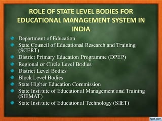 ROLE OF STATE LEVEL BODIES FOR
EDUCATIONAL MANAGEMENT SYSTEM IN
INDIA
Department of Education
State Council of Educational Research and Training
(SCERT)
District Primary Education Programme (DPEP)
Regional or Circle Level Bodies
District Level Bodies
Block Level Bodies
State Higher Education Commission
State Institute of Educational Management and Training
(SIEMAT)
State Institute of Educational Technology (SIET)
 