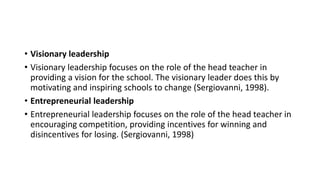 • Visionary leadership
• Visionary leadership focuses on the role of the head teacher in
providing a vision for the school. The visionary leader does this by
motivating and inspiring schools to change (Sergiovanni, 1998).
• Entrepreneurial leadership
• Entrepreneurial leadership focuses on the role of the head teacher in
encouraging competition, providing incentives for winning and
disincentives for losing. (Sergiovanni, 1998)
 