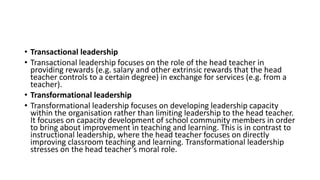 • Transactional leadership
• Transactional leadership focuses on the role of the head teacher in
providing rewards (e.g. salary and other extrinsic rewards that the head
teacher controls to a certain degree) in exchange for services (e.g. from a
teacher).
• Transformational leadership
• Transformational leadership focuses on developing leadership capacity
within the organisation rather than limiting leadership to the head teacher.
It focuses on capacity development of school community members in order
to bring about improvement in teaching and learning. This is in contrast to
instructional leadership, where the head teacher focuses on directly
improving classroom teaching and learning. Transformational leadership
stresses on the head teacher’s moral role.
 