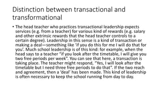 Distinction between transactional and
transformational
• The head teacher who practices transactional leadership expects
services (e.g. from a teacher) for various kind of rewards (e.g. salary
and other extrinsic rewards that the head teacher controls to a
certain degree). Leadership in this sense is a kind of transaction or
making a deal—something like ‘if you do this for me I will do that for
you’. Much school leadership is of this kind: for example, when the
head says to a teacher “if you look after the timetable, I will give you
two free periods per week”. You can see that here, a transaction is
taking place. The teacher might respond, “Yes, I will look after the
timetable but I need three free periods to do that”. If the two reach
and agreement, then a ‘deal’ has been made. This kind of leadership
is often necessary to keep the school running from day to day.
 