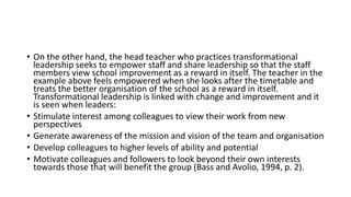 • On the other hand, the head teacher who practices transformational
leadership seeks to empower staff and share leadership so that the staff
members view school improvement as a reward in itself. The teacher in the
example above feels empowered when she looks after the timetable and
treats the better organisation of the school as a reward in itself.
Transformational leadership is linked with change and improvement and it
is seen when leaders:
• Stimulate interest among colleagues to view their work from new
perspectives
• Generate awareness of the mission and vision of the team and organisation
• Develop colleagues to higher levels of ability and potential
• Motivate colleagues and followers to look beyond their own interests
towards those that will benefit the group (Bass and Avolio, 1994, p. 2).
 