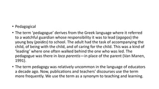 • Pedagogical
• The term ‘pedagogue’ derives from the Greek language where it referred
to a watchful guardian whose responsibility it was to lead (agogos) the
young boy (paides) to school. The adult had the task of accompanying the
child, of being with the child, and of caring for the child. This was a kind of
‘leading’ where one often walked behind the one who was led. The
pedagogue was there in loco parentis—in place of the parent (Van Manen,
1991).
• The term pedagogy was relatively uncommon in the language of educators
a decade ago. Now, publications and teachers’ discourses use the term
more frequently. We use the term as a synonym to teaching and learning.
 