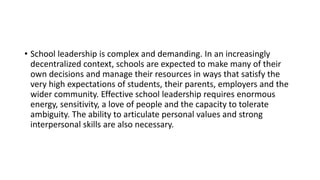 • School leadership is complex and demanding. In an increasingly
decentralized context, schools are expected to make many of their
own decisions and manage their resources in ways that satisfy the
very high expectations of students, their parents, employers and the
wider community. Effective school leadership requires enormous
energy, sensitivity, a love of people and the capacity to tolerate
ambiguity. The ability to articulate personal values and strong
interpersonal skills are also necessary.
 