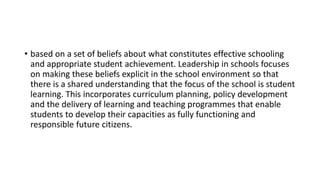 • based on a set of beliefs about what constitutes effective schooling
and appropriate student achievement. Leadership in schools focuses
on making these beliefs explicit in the school environment so that
there is a shared understanding that the focus of the school is student
learning. This incorporates curriculum planning, policy development
and the delivery of learning and teaching programmes that enable
students to develop their capacities as fully functioning and
responsible future citizens.
 