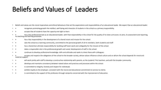 Beliefs and Values of Leaders
• Beliefs and values are the moral imperatives and ethical behaviours that set the expectations and responsibilities of an educational leader. We expect that an educational leader:
• • recognises promoting growth the intellect, well-being and character of students in the school as a primary responsibility.
• • accepts that all students have the capacity and right to learn.
• • has a key professional task as an educational leader, with final responsibility in the school for the quality of its total curriculum, its aims, its assessment and reporting,
its teaching and learning processes.
• • has a key responsibility in the development of a shared vision and mission for the school.
• • sees the school as a learning community, committed to the personal growth of all its members, both students and staff.
• • has a shared but ultimate responsibility for building staff team-work and collegiality for the mission of the school.
• • takes a responsible role in the professional growth and career development of staff in the school.
• • continues to develop professional knowledge, skills and attitudes and seeks to share these with colleagues.
• • accepts and respects the obligations of the school to the broader society, whose values influence school culture and on whom the school depends for moral and
material support.
• • will work jointly with staff to develop a constructive relationship with parents, as the students’ first teachers, and with the broader community.
• • develops and maintains consistency between stated values and practices and processes within the school.
• • is committed to integrity, honesty and respect for individuals.
• • exhibits loyalty to the employer, consistent with the moral and educational commitment to service to clients.
• • is committed to the support of the profession through networks concerned with the improvement of education.
 