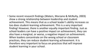 • Some recent research findings (Waters, Marzano & McNulty, 2003)
show a strong relationship between leadership and student
achievement. This means that as a school leader’s ability increases so
too does student-learning achievement. This is a very important
finding! However, there is another equally important finding. Just as
school leaders can have a positive impact on achievement, they can
also have a marginal, or worse, a negative impact on achievement.
When leaders concentrate on the wrong school or classroom
practices, they can reduce student-learning achievement. It is
therefore very important to focus on practices that will improve
student learning in your school.
 
