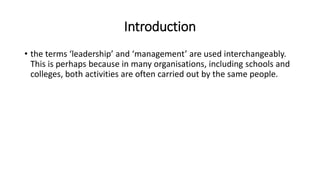 Introduction
• the terms ‘leadership’ and ‘management’ are used interchangeably.
This is perhaps because in many organisations, including schools and
colleges, both activities are often carried out by the same people.
 