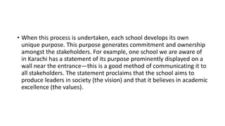 • When this process is undertaken, each school develops its own
unique purpose. This purpose generates commitment and ownership
amongst the stakeholders. For example, one school we are aware of
in Karachi has a statement of its purpose prominently displayed on a
wall near the entrance—this is a good method of communicating it to
all stakeholders. The statement proclaims that the school aims to
produce leaders in society (the vision) and that it believes in academic
excellence (the values).
 
