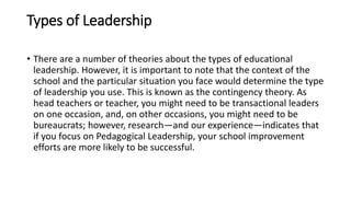 Types of Leadership
• There are a number of theories about the types of educational
leadership. However, it is important to note that the context of the
school and the particular situation you face would determine the type
of leadership you use. This is known as the contingency theory. As
head teachers or teacher, you might need to be transactional leaders
on one occasion, and, on other occasions, you might need to be
bureaucrats; however, research—and our experience—indicates that
if you focus on Pedagogical Leadership, your school improvement
efforts are more likely to be successful.
 