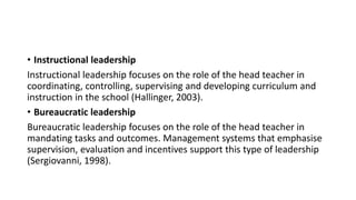 • Instructional leadership
Instructional leadership focuses on the role of the head teacher in
coordinating, controlling, supervising and developing curriculum and
instruction in the school (Hallinger, 2003).
• Bureaucratic leadership
Bureaucratic leadership focuses on the role of the head teacher in
mandating tasks and outcomes. Management systems that emphasise
supervision, evaluation and incentives support this type of leadership
(Sergiovanni, 1998).
 
