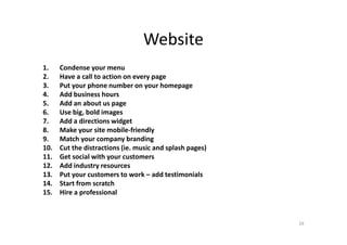 Website
1. Condense your menu
2. Have a call to action on every page
3. Put your phone number on your homepage
4. Add business hours
5. Add an about us page
6. Use big, bold images
7. Add a directions widget7. Add a directions widget
8. Make your site mobile-friendly
9. Match your company branding
10. Cut the distractions (ie. music and splash pages)
11. Get social with your customers
12. Add industry resources
13. Put your customers to work – add testimonials
14. Start from scratch
15. Hire a professional
26
 