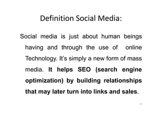 Definition Social Media:
Social media is just about human beings
having and through the use of online
Technology. It’s simply a new form of massTechnology. It’s simply a new form of mass
media. It helps SEO (search engine
optimization) by building relationships
that may later turn into links and sales.
29
 