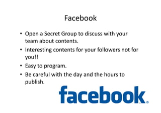 Facebook
• Open a Secret Group to discuss with your
team about contents.
• Interesting contents for your followers not for
you!!you!!
• Easy to program.
• Be careful with the day and the hours to
publish.
37
 