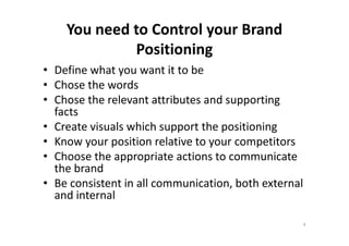 You need to Control your Brand
Positioning
• Define what you want it to be
• Chose the words
• Chose the relevant attributes and supporting
facts
• Create visuals which support the positioning• Create visuals which support the positioning
• Know your position relative to your competitors
• Choose the appropriate actions to communicate
the brand
• Be consistent in all communication, both external
and internal
4
 