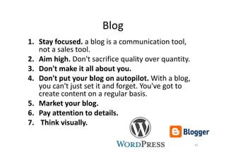 Blog
1. Stay focused. a blog is a communication tool,
not a sales tool.
2. Aim high. Don't sacrifice quality over quantity.
3. Don't make it all about you.
4. Don't put your blog on autopilot. With a blog,4. Don't put your blog on autopilot. With a blog,
you can't just set it and forget. You've got to
create content on a regular basis.
5. Market your blog.
6. Pay attention to details.
7. Think visually.
42
 