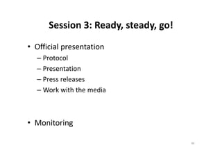 Session 3: Ready, steady, go!
• Official presentation
– Protocol
– Presentation
– Press releases– Press releases
– Work with the media
• Monitoring
46
 