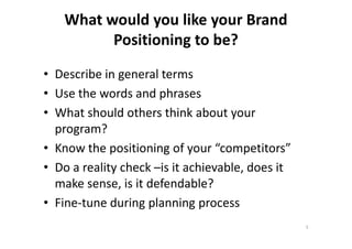 What would you like your Brand
Positioning to be?
• Describe in general terms
• Use the words and phrases
• What should others think about your
program?program?
• Know the positioning of your “competitors”
• Do a reality check –is it achievable, does it
make sense, is it defendable?
• Fine-tune during planning process
5
 