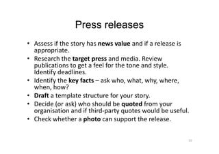 Press releases
• Assess if the story has news value and if a release is
appropriate.
• Research the target press and media. Review
publications to get a feel for the tone and style.
Identify deadlines.
• Identify the key facts – ask who, what, why, where,• Identify the key facts – ask who, what, why, where,
when, how?
• Draft a template structure for your story.
• Decide (or ask) who should be quoted from your
organisation and if third-party quotes would be useful.
• Check whether a photo can support the release.
50
 