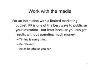 Work with the media
For an institution with a limited marketing
budget, PR is one of the best ways to publicise
your insitution - not least because you can get
results without spending much money.results without spending much money.
– Timing is everything.
– Be relevant.
– Be as helpful as you can.
51
 