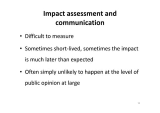 Impact assessment and
communication
• Difficult to measure
• Sometimes short-lived, sometimes the impact
is much later than expectedis much later than expected
• Often simply unlikely to happen at the level of
public opinion at large
54
 