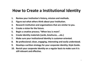 How to Create a Institutional Identity
1. Review your Institution's history, mission and methods.
2. Figure out what others think about your Institution.
3. Research institution and organizations that are similar to you.
4. Create a vision for the future.
5. Begin a creative process; “When less is more”.5. Begin a creative process; “When less is more”.
6. Create identity materials (cards, brochures, …etc.)
7. Make sure your institutional identity is customer-oriented.
8. Be professional; clean, engaging, interesting and easily understood.
9. Develop a written strategy for your corporate identity; Style Guide.
10. Revisit your corporate identity on a regular basis to make sure it is
still relevant and effective.
6
 