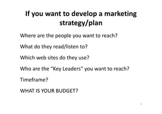 If you want to develop a marketing
strategy/plan
Where are the people you want to reach?
What do they read/listen to?
Which web sites do they use?Which web sites do they use?
Who are the “Key Leaders” you want to reach?
Timeframe?
WHAT IS YOUR BUDGET?
8
 