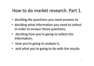 How to do market research. Part 1.
• deciding the questions you need answers to
• deciding what information you need to collect
in order to answer those questions,
• deciding how you're going to collect the• deciding how you're going to collect the
information,
• how you're going to analyse it,
• and what you're going to do with the results
9
 