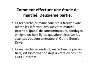 Comment effectuer une étude de
marché. Deuxième partie.
• La recherche primaire consiste à trouver vous-
même les informations sur votre marché
potentiel (panel de consommateurs, sondages
en ligne ou hors ligne, questionnaires sur lesen ligne ou hors ligne, questionnaires sur les
attentes des consommateurs) Outil : Google
Drive.
• La recherche secondaire, ou recherche par un
tiers, est l’information déjà à votre disposition.
Outil : internet.
10
 