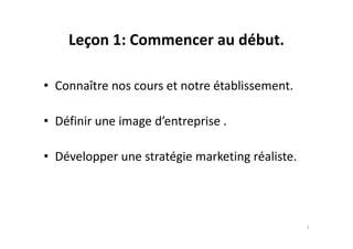 Leçon 1: Commencer au début.
• Connaître nos cours et notre établissement.
• Définir une image d’entreprise .• Définir une image d’entreprise .
• Développer une stratégie marketing réaliste.
2
 