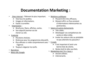 Documentation Marketing :
• Sites internet : l’élément le plus important.
Vise tous les publics.
Images et informations.
Facile à surveiller.
• Impressions :
Brochures, flyers, affiches, cartes.
Son objectif premier est de
mener au site.
• Relations publiques
Peuvent être très efficaces.
Doivent offrir un flux constant
d´informations intéressantes ou
pertinentes.
• Salons et autres événements
Très ciblés.
Développer ses compétences demener au site.
• Publicité
Parutions choisies.
Onéreuse pour les programmes éducatifs.
Plus efficace si créée conjointement avec
l’agence.
Toujours négocier les tarifs.
• Bannières
• Mots-clés Google
Développer ses compétences de
vente en tête-à-tête.
Inviter les acteurs-clés au préalable
ne pas attendre les passants !
• E-mails
Il est important d´avoir une
bonne liste de clients.
Restez bref et allez aux faits.
• Marketing viral / le « buzz »
Anciens élèves.
Intervenants.
20
 