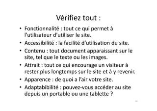 Vérifiez tout :
• Fonctionnalité : tout ce qui permet à
l’utilisateur d’utiliser le site.
• Accessibilité : la facilité d’utilisation du site.
• Contenu : tout document apparaissant sur le
site, tel que le texte ou les images.site, tel que le texte ou les images.
• Attrait : tout ce qui encourage un visiteur à
rester plus longtemps sur le site et à y revenir.
• Apparence : de quoi a l’air votre site.
• Adaptabibilité : pouvez-vous accéder au site
depuis un portable ou une tablette ?
28
 