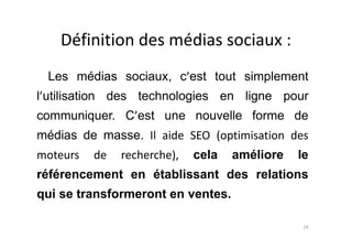 Définition des médias sociaux :
Les médias sociaux, c’est tout simplement
l’utilisation des technologies en ligne pour
communiquer. C’est une nouvelle forme de
médias de masse. Il aide SEO (optimisation des
moteurs de recherche), cela améliore le
référencement en établissant des relations
qui se transformeront en ventes.
29
 