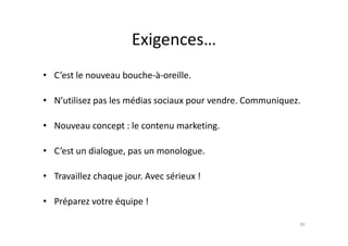 Exigences…
• C’est le nouveau bouche-à-oreille.
• N’utilisez pas les médias sociaux pour vendre. Communiquez.
• Nouveau concept : le contenu marketing.• Nouveau concept : le contenu marketing.
• C’est un dialogue, pas un monologue.
• Travaillez chaque jour. Avec sérieux !
• Préparez votre équipe !
30
 