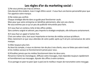 Les règles d’or du marketing social :
1) Ne vous prenez pas trop au sérieux.
Cela devrait être évident, mais il s’agit d’être social : il vous faut une bonne personalité pour que
l’on apprécie votre marque.
2) Ne restez pas confiné.
Chaque stratégie décrite dans ce guide peut fonctionner seule.
Mais pour que votre entreprise en bénéficie pleinement, allez vers vos clients.
Ne sous-estimez pas ce qu’un peu de publicité rémunérée peut faire.
3) Il vous faut un contenu riche et des offres solides.
Sans contenu soigné et attirant, peu importe la stratégie employée, elle échouera certainement.
4) Il vous faut un appel à l’action fort.4) Il vous faut un appel à l’action fort.
C’est une valeur sûre, tout aussi importante en termes de médias sociaux qu’ailleurs.
Dites clairement ce que vous attendez de votre public après qu’il ait pris connaissance de votre
marque.
5) Allez toujours plus loin.
Au bout du compte, si vous ne donnez rien de plus à vos clients, vous ne faites pas votre travail,
et les médias sociaux ne fonctionneront jamais pour vous.
6) N’oubliez jamais que les médias fonctionnent dans les deux sens.
Personne n’aime les monologues. Diffusez votre messages, mais répondez toujours rapidement
et honnêtement aux messages. Ajouter des offres à votre contenu.
7) Le partage en peer-to-peer (pair à pair) est le meilleur moyen de transmettre votre message.34
 