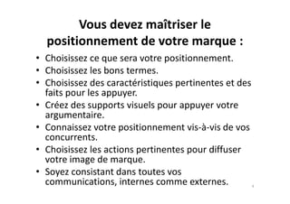 Vous devez maîtriser le
positionnement de votre marque :
• Choisissez ce que sera votre positionnement.
• Choisissez les bons termes.
• Choisissez des caractéristiques pertinentes et des
faits pour les appuyer.
• Créez des supports visuels pour appuyer votre• Créez des supports visuels pour appuyer votre
argumentaire.
• Connaissez votre positionnement vis-à-vis de vos
concurrents.
• Choisissez les actions pertinentes pour diffuser
votre image de marque.
• Soyez consistant dans toutes vos
communications, internes comme externes. 4
 